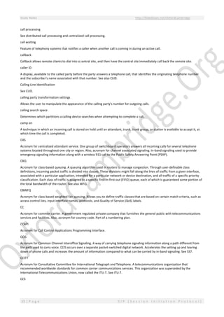 Study Notes http://SlideShare.net/OxfordCambridge
55 | P a g e S I P ( S e s s i o n I n i t i a t i o n P r o t o c o l )
call processing
See distributed call processing and centralized call processing.
call waiting
Feature of telephony systems that notifies a caller when another call is coming in during an active call.
callback
Callback allows remote clients to dial into a central site, and then have the central site immediately call back the remote site.
caller ID
A display, available to the called party before the party answers a telephone call, that identifies the originating telephone number
and the subscriber's name associated with that number. See also CLID.
Calling Line Identification
See CLID.
calling party transformation settings
Allows the user to manipulate the appearance of the calling party's number for outgoing calls.
calling search space
Determines which partitions a calling device searches when attempting to complete a call.
camp on
A technique in which an incoming call is stored on hold until an attendant, trunk, trunk group, or station is available to accept it, at
which time the call is completed.
CAS
Acronym for centralized attendant service. One group of switchboard operators answers all incoming calls for several telephone
systems located throughout one city or region. Also, acronym for channel associated signaling. In-band signaling used to provide
emergency signaling information along with a wireless 911 call to the Public Safety Answering Point (PSAP).
CBQ
Acronym for class-based queuing. A queuing algorithm used in routers to manage congestion. Through user-definable class
definitions, incoming packet traffic is divided into classes. These divisions might fall along the lines of traffic from a given interface,
associated with a particular application, intended for a particular network or device destination, and all traffic of a specific priority
classification. Each class of traffic is assigned to a specific first-in-first-out (FIFO) queue, each of which is guaranteed some portion of
the total bandwidth of the router. See also WFQ.
CBWFQ
Acronym for class-based weighted fair queuing. Allows you to define traffic classes that are based on certain match criteria, such as
access control lists, input interface names, protocols, and Quality of Service (QoS) labels.
CC
Acronym for common carrier. A government regulated private company that furnishes the general public with telecommunications
services and facilities. Also, acronym for country code. Part of a numbering plan.
CCAPI
Acronym for Call Control Applications Programming Interface.
CCIS
Acronym for Common Channel Interoffice Signaling. A way of carrying telephone signaling information along a path different from
the path used to carry voice. CCIS occurs over a separate packet-switched digital network. Accelerates the setting up and tearing
down of phone calls and increases the amount of information compared to what can be carried by in-band signaling. See SS7.
CCITT
Acronym for Consultative Committee for International Telegraph and Telephone. A telecommunications organization that
recommended worldwide standards for common carrier communications services. This organization was superseded by the
International Telecommunications Union, now called the ITU-T. See ITU-T.
CCS
 