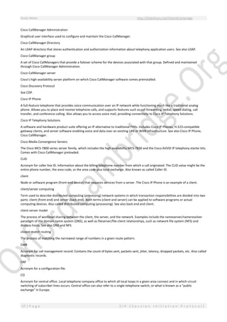 Study Notes http://SlideShare.net/OxfordCambridge
57 | P a g e S I P ( S e s s i o n I n i t i a t i o n P r o t o c o l )
Cisco CallManager Administration
Graphical user interface used to configure and maintain the Cisco CallManager.
Cisco CallManager Directory
An LDAP directory that stores authentication and authorization information about telephony application users. See also LDAP.
Cisco CallManager group
A set of Cisco CallManagers that provide a failover scheme for the devices associated with that group. Defined and maintained
through Cisco CallManager Administration.
Cisco CallManager server
Cisco's high-availability server platform on which Cisco CallManager software comes preinstalled.
Cisco Discovery Protocol
See CDP.
Cisco IP Phone
A full-feature telephone that provides voice communication over an IP network while functioning much like a traditional analog
phone. Allows you to place and receive telephone calls, and supports features such as call forwarding, redial, speed dialing, call
transfer, and conference calling. Also allows you to access voice mail, providing connectivity to Cisco IP Telephony Solutions.
Cisco IP Telephony Solutions
A software and hardware product suite offering an IP alternative to traditional PBXs. Includes Cisco IP Phones, H.323-compatible
gateway clients, and server software enabling voice and data over an existing LAN or WAN infrastructure. See also Cisco IP Phone,
Cisco CallManager.
Cisco Media Convergence Servers
The Cisco MCS-7800 series server family, which includes the high-availability MCS-7830 and the Cisco AVVID IP telephony starter kits.
Comes with Cisco CallManager preloaded.
CLID
Acronym for caller line ID. Information about the billing telephone number from which a call originated. The CLID value might be the
entire phone number, the area code, or the area code plus local exchange. Also known as called Caller ID.
client
Node or software program (front-end device) that requests services from a server. The Cisco IP Phone is an example of a client.
client/server computing
Term used to describe distributed computing (processing) network systems in which transaction responsibilities are divided into two
parts: client (front end) and server (back end). Both terms (client and server) can be applied to software programs or actual
computing devices. Also called distributed computing (processing). See also back end and client.
client-server model
The process of workload sharing between the client, the server, and the network. Examples include the nameserver/nameresolver
paradigm of the domain name system (DNS), as well as fileserver/file-client relationships, such as network file system (NFS) and
diskless hosts. See also DNS and NFS.
closest-match routing
The process of matching the narrowest range of numbers in a given route pattern.
CMR
Acronym for call management record. Contains the count of bytes sent, packets sent, jitter, latency, dropped packets, etc. Also called
diagnostic records.
CNF
Acronym for a configuration file.
CO
Acronym for central office. Local telephone company office to which all local loops in a given area connect and in which circuit
switching of subscriber lines occurs. Central office can also refer to a single telephone switch, or what is known as a "public
exchange" in Europe.
 