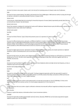 Study Notes http://SlideShare.net/OxfordCambridge
61 | P a g e S I P ( S e s s i o n I n i t i a t i o n P r o t o c o l )
Acronym for domain name system. System used in the Internet for translating names of network nodes into IP addresses.
DOD
Acronym for direct outward dialing. The ability to dial directly from Cisco CallManager or PBX extension without routing calls through
an operator, attendant or automated attendant functions. Compare to DID.
domain name
In the Internet, a World Wide Web site consisting of a hierarchical sequence of names (labels) separated by periods (dots) that you
can visit with your browser. See also browser.
domain name server
Server that maintains a database for resolving host names and IP addresses. Network devices query the DNS server to specify remote
computers by host names rather than IP addresses.
domain name system
See DNS.
DoS
Acronym for Denial of Service. Type of attack that prevents access to or operation of a device or network.
DSCP
Acronym for differentiated services code point, or DiffServe CodePoint. A marker in the header of each IP packet that prompts
network routers to apply differentiated grades of service to various packet streams, forwarding them according to different Per-Hop
Behaviors (PHBs). Part of DiffServe, a set of technologies proposed by the IETF that allows Internet and other IP-based network
service providers to offer differentiated levels of service to customers and their information streams.
DSP
Acronym for digital signal processor. Specialized computer chip designed to perform speedy and complex operations on digitized
waveforms. Useful in processing sound, such as voice phone calls, and video.
DSU
Acronym for data service unit. Device used in digital transmission that adapts the physical interface on a DTE device to a transmission
facility such as T1 or E1. The DSU is also responsible for such functions as signal timing. Often referred to together with CSU, as
CSU/DSU. See also CSU.
DTMF
Acronym for Dual Tone Multi-Frequency. System used by touch tone telephones where one high and one low frequency, or tone, is
assigned to each touch tone button on a phone.
Dynamic Host Configuration Protocol
See DHCP.
E&M
Acronym for recEieve and transMit (or ear and mouth). Trunking arrangement generally used for two-way switch-to-switch or
switch-to-network connections. Cisco's analog E&M interface is an RJ-48 connector that allows connections to PBX trunk lines (tie
lines). E&M is also available on E1 and T1 digital interfaces.
E1
Wide-area digital transmission scheme used predominantly in Europe that carries data at a rate of 2.048 Mbps. E1 lines can be
leased for private use from common carriers. E1 is the European equivalent of a T1 line. See also T1.
echo
A type of distortion that occurs when a signal is reflected or otherwise returned with sufficient magnitude and delay to be perceived
by the speaker.
echo canceller
A device or system that reduces or eliminates echoes in voice transmission systems.
EEPROM
Acronym for electrically erasable programmable read-only memory. Basically, EPROM that can be erased using electrical signals
applied to specific pins. See also EPROM.
 