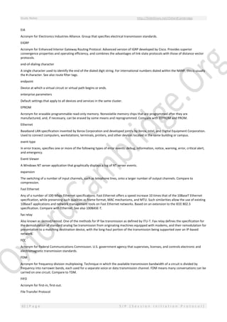 Study Notes http://SlideShare.net/OxfordCambridge
62 | P a g e S I P ( S e s s i o n I n i t i a t i o n P r o t o c o l )
EIA
Acronym for Electronics Industries Alliance. Group that specifies electrical transmission standards.
EIGRP
Acronym for Enhanced Interior Gateway Routing Protocol. Advanced version of IGRP developed by Cisco. Provides superior
convergence properties and operating efficiency, and combines the advantages of link state protocols with those of distance vector
protocols.
end-of-dialing character
A single character used to identify the end of the dialed digit string. For international numbers dialed within the NANP, this is usually
the # character. See also route filter tags.
endpoint
Device at which a virtual circuit or virtual path begins or ends.
enterprise parameters
Default settings that apply to all devices and services in the same cluster.
EPROM
Acronym for erasable programmable read-only memory. Nonvolatile memory chips that are programmed after they are
manufactured, and, if necessary, can be erased by some means and reprogrammed. Compare with EEPROM and PROM.
Ethernet
Baseband LAN specification invented by Xerox Corporation and developed jointly by Xerox, Intel, and Digital Equipment Corporation.
Used to connect computers, workstations, terminals, printers, and other devices located in the same building or campus.
event type
In error traces, specifies one or more of the following types of error events: debug, information, notice, warning, error, critical alert,
and emergency.
Event Viewer
A Windows NT server application that graphically displays a log of NT server events.
expansion
The switching of a number of input channels, such as telephone lines, onto a larger number of output channels. Compare to
compression.
Fast Ethernet
Any of a number of 100-Mbps Ethernet specifications. Fast Ethernet offers a speed increase 10 times that of the 10BaseT Ethernet
specification, while preserving such qualities as frame format, MAC mechanisms, and MTU. Such similarities allow the use of existing
10BaseT applications and network management tools on Fast Ethernet networks. Based on an extension to the IEEE 802.3
specification. Compare with Ethernet. See also 100BASE-T.
fax relay
Also known as demod/remod. One of the methods for IP fax transmission as defined by ITU-T. Fax relay defines the specification for
the demodulation of standard analog fax transmission from originating machines equipped with modems, and their remodulation for
presentation to a matching destination device, with the long-haul portion of the transmission being supported over an IP-based
network.
FCC
Acronym for Federal Communications Commission. U.S. government agency that supervises, licenses, and controls electronic and
electromagnetic transmission standards.
FDM
Acronym for frequency-division multiplexing. Technique in which the available transmission bandwidth of a circuit is divided by
frequency into narrower bands, each used for a separate voice or data transmission channel. FDM means many conversations can be
carried on one circuit. Compare to TDM.
FIFO
Acronym for first-in, first-out.
File Transfer Protocol
 