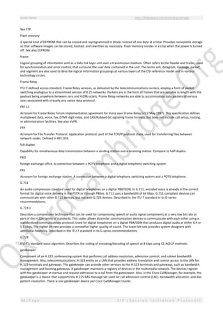 Study Notes http://SlideShare.net/OxfordCambridge
63 | P a g e S I P ( S e s s i o n I n i t i a t i o n P r o t o c o l )
See FTP.
Flash memory
A special kind of EEPROM that can be erased and reprogrammed in blocks instead of one byte at a time. Provides nonvolatile storage
so that software images can be stored, booted, and rewritten as necessary. Flash memory resides in a chip when the power is turned
off. See also EEPROM.
frame
Logical grouping of information sent as a data link layer unit over a transmission medium. Often refers to the header and trailer, used
for synchronization and error control, that surround the user data contained in the unit. The terms cell, datagram, message, packet,
and segment are also used to describe logical information groupings at various layers of the OSI reference model and in various
technology circles.
Frame Relay
ITU-T-defined access standard. Frame Relay services, as delivered by the telecommunications carriers, employ a form of packet
switching analogous to a streamlined version of X.25 networks. Packets are in the form of frames that are variable in length with the
payload being anywhere between zero and 4,096 octets. Frame Relay networks are able to accommodate data packets of various
sizes associated with virtually any native data protocol.
FRF.11
Acronym for Frame Relay Forum implementation agreement for Voice over Frame Relay (v1.0 May 1997). This specification defines
multiplexed data, voice, fax, DTMF digit-relay, and CAS/Robbed-bit signaling frame formats, but does not include call setup, routing,
or administration facilities. See also VoFR.
FTP
Acronym for File Transfer Protocol. Application protocol, part of the TCP/IP protocol stack, used for transferring files between
network nodes. Defined in RFC 959.
full-duplex
Capability for simultaneous data transmission between a sending station and a receiving station. Compare to half-duplex.
FXO
foreign exchange office. A connection between a POTS telephone and a digital telephony switching system.
FXS
Acronym for foreign exchange station. A connection between a digital telephony switching system and a POTS telephone.
G.711
An audio compression standard used for digital telephones on a digital PBX/ISDN. In G.711, encoded voice is already in the correct
format for digital voice delivery in the PSTN or through PBXes. G.711 uses a bandwidth of 64 Kbps. G.711-compliant devices can
communicate with other G.711 devices, but not with G.723 devices. Described in the ITU-T standard in its G-series
recommendations.
G.723.1
Describes a compression technique that can be used for compressing speech or audio signal components at a very low bit rate as
part of the H.324 family of standards. This codec allows dissimilar communication devices to communicate with each other using a
standardized communications protocol. Used for digital telephones on a digital PBX/ISDN that produces digital audio at either 6.4 or
5.3 Kbps. The higher bit rate provides a somewhat higher quality of sound. The lower bit rate provides system designers with
additional flexibility. Described in the ITU-T standard in its G-series recommendations.
G.729
ITU-T's standard voice algorithm. Describes the coding of encoding/decoding of speech at 8 kbps using CS-ACELP methods.
gatekeeper
Component of an H.323 conferencing system that performs call address resolution, admission control, and subnet bandwidth
management. Also, telecommunications: H.323 entity on a LAN that provides address translation and control access to the LAN for
H.323 terminals and gateways. The gatekeeper can provide other services to the H.323 terminals and gateways, such as bandwidth
management and locating gateways. A gatekeeper maintains a registry of devices in the multimedia network. The devices register
with the gatekeeper at startup and request admission to a call from the gatekeeper. Also, in the Cisco CallManager, for example, the
gatekeeper is a device that supports the H.225 RAS message set used for call admission control (CAC), bandwidth allocation, and dial
pattern resolution. There is one gatekeeper device per Cisco CallManager cluster.
 