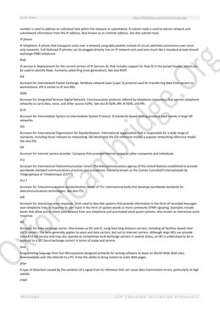 Study Notes http://SlideShare.net/OxfordCambridge
66 | P a g e S I P ( S e s s i o n I n i t i a t i o n P r o t o c o l )
number is used to address an individual host within the network or subnetwork. A subnet mask is used to extract network and
subnetwork information from the IP address. Also known as an Internet address. See also subnet mask.
IP phone
IP telephone. A phone that transports voice over a network using data packets instead of circuit switched connections over voice
only networks. Full-featured IP phones can be plugged directly into an IP network and used very much like a standard private branch
exchange (PBX) telephone.
IPv6
IP version 6. Replacement for the current version of IP (version 4). IPv6 includes support for flow ID in the packet header, which can
be used to identify flows. Formerly called IPng (next generation). See also RSVP.
IPX
Acronym for Internetwork Packet Exchange. NetWare network layer (Layer 3) protocol used for transferring data from servers to
workstations. IPX is similar to IP and XNS.
ISDN
Acronym for Integrated Services Digital Network. Communication protocol, offered by telephone companies, that permits telephone
networks to carry data, voice, and other source traffic. See also B-ISDN, BRI, N-ISDN, and PRI.
IS-IS
Acronym for Intermediate System to Intermediate System Protocol. A standards-based routing protocol used mainly in large ISP
networks.
ISO
Acronym for International Organization for Standardization. International organization that is responsible for a wide range of
standards, including those relevant to networking. ISO developed the OSI reference model, a popular networking reference model.
See also OSI.
ISP
Acronym for Internet service provider. Company that provides Internet access to other companies and individuals.
ITU
Acronym for International Telecommunication Union. The telecommunications agency of the United Nations established to provide
worldwide standard communications practices and procedures. Formerly known as the Comite Consultatif Internationale de
Telegraphique et Telephonique (CCITT).
ITU-T
Acronym for Telecommunication standardization sector of ITU. International body that develops worldwide standards for
telecommunications technologies. See also ITU.
IVR
Acronym for interactive voice response. Term used to describe systems that provide information in the form of recorded messages
over telephone lines in response to user input in the form of spoken words or more commonly DTMF signaling. Examples include
banks that allow you to check your balance from any telephone and automated stock quote systems. Also known as interactive voice
response.
IXC
Acronym for Inter exchange carrier. Also known as IEC and IC. Long-haul long distance carriers, including all facilities-based inter-
LATA carriers. The term generally applies to voice and data carriers, but not to Internet carriers. Although large IXCs can provide
intraLATA toll service and may also operate as competitive local exchange carriers in several states, an IXC is understood to be in
contrast to a LEC (local exchange carrier) in terms of scope and service.
Java
Programming language from Sun Microsystems designed primarily for writing software to leave on World Wide Web sites.
Downloadable over the Internet to a PC. It has the ability to bring motion to static Web pages.
jitter
A type of distortion caused by the variation of a signal from its reference that can cause data transmission errors, particularly at high
speeds.
JTAPI
 