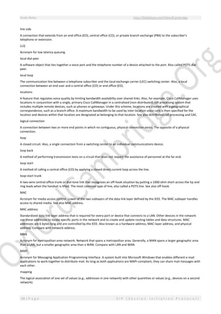 Study Notes http://SlideShare.net/OxfordCambridge
68 | P a g e S I P ( S e s s i o n I n i t i a t i o n P r o t o c o l )
line side
A connection that extends from an end office (EO), central office (CO), or private branch exchange (PBX) to the subscriber's
telephone or extension.
LLQ
Acronym for low latency queuing.
local dial peer
A software object that ties together a voice port and the telephone number of a device attached to the port. Also called POTS dial
peer.
local loop
The communication line between a telephone subscriber and the local exchange carrier (LEC) switching center. Also, a local
connection between an end user and a central office (CO) or end office (EO).
locations
A feature that regulates voice quality by limiting bandwidth availability over shared links. Also, for example, Cisco CallManager uses
locations in conjunction with a single, primary Cisco CallManager in a centralized (non-distributed) call processing system that
includes multiple remote devices, such as phones or gateways. Under this scheme, locations are created with a geographical
correspondence, such as a branch office. A maximum bandwidth to be used by inter-location voice calls is then specified for the
location and devices within that location are designated as belonging to that location. See also distributed call processing and CAC.
logical connection
A connection between two or more end points in which no contiguous, physical connection exists. The opposite of a physical
connection.
loop
A closed circuit. Also, a single connection from a switching center to an individual communications device.
loop back
A method of performing transmission tests on a circuit that does not require the assistance of personnel at the far end.
loop start
A method of calling a central office (CO) by applying a closed direct current loop across the line.
loop-start trunk
A two-wire central-office trunk or dial-tone link that recognizes an off-hook situation by putting a 1000-ohm short across the tip and
ring leads when the handset is lifted. The most common type of line, also called a POTS line. See also off-hook.
MAC
Acronym for media access control. Lower of the two sublayers of the data link layer defined by the IEEE. The MAC sublayer handles
access to shared media. See also MAC address.
MAC address
Standardized data link layer address that is required for every port or device that connects to a LAN. Other devices in the network
use these addresses to locate specific ports in the network and to create and update routing tables and data structures. MAC
addresses are 6 bytes long and are controlled by the IEEE. Also known as a hardware address, MAC-layer address, and physical
address. Compare with network address.
MAN
Acronym for metropolitan-area network. Network that spans a metropolitan area. Generally, a MAN spans a larger geographic area
than a LAN, but a smaller geographic area than a WAN. Compare with LAN and WAN.
MAPI
Acronym for Messaging Application Programming Interface. A system built into Microsoft Windows that enables different e-mail
applications to work together to distribute mail. As long as both applications are MAPI-compliant, they can share mail messages with
each other.
mapping
The logical association of one set of values (e.g., addresses in one network) with other quantities or values (e.g., devices on a second
network).
 