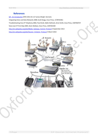 Study Notes http://SlideShare.net/OxfordCambridge
7 | P a g e S I P ( S e s s i o n I n i t i a t i o n P r o t o c o l )
References
SIP - An Introduction (PDF) 2011-01-11? James Wright. Konnetic
Integrating Voice and Data Networks 2000, Scott Keagy, Cisco Press, 1578701961
Troubleshooting Cisco IP Telephony 2002, Paul Giralt, Addis Hallmark, Anne Smith, Cisco Press, 1587050757
Voice over IP First-Step 2005, Kevin Wallace, Cisco Press, 1587201569
http://en.wikipedia.org/wiki/Media_Gateway_Control_Protocol 3 September 2013
http://en.wikipedia.org/wiki/Session_Initiation_Protocol 5 March 2014
 