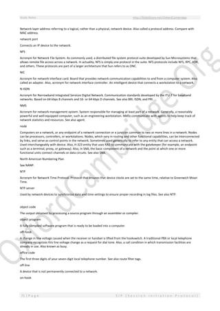 Study Notes http://SlideShare.net/OxfordCambridge
71 | P a g e S I P ( S e s s i o n I n i t i a t i o n P r o t o c o l )
Network layer address referring to a logical, rather than a physical, network device. Also called a protocol address. Compare with
MAC address.
network port
Connects an IP device to the network.
NFS
Acronym for Network File System. As commonly used, a distributed file system protocol suite developed by Sun Microsystems that
allows remote file access across a network. In actuality, NFS is simply one protocol in the suite. NFS protocols include NFS, RPC, XDR,
and others. These protocols are part of a larger architecture that Sun refers to as ONC.
NIC
Acronym for network interface card. Board that provides network communication capabilities to and from a computer system. Also
called an adapter. Also, acronym for network interface controller. An intelligent device that connects a workstation to a network.
N-ISDN
Acronym for Narrowband Integrated Services Digital Network. Communication standards developed by the ITU-T for baseband
networks. Based on 64-kbps B channels and 16- or 64-kbps D channels. See also BRI, ISDN, and PRI.
NMS
Acronym for network management system. System responsible for managing at least part of a network. Generally, a reasonably
powerful and well-equipped computer, such as an engineering workstation. NMSs communicate with agents to help keep track of
network statistics and resources. See also agent.
node
Computers on a network, or any endpoint of a network connection or a junction common to two or more lines in a network. Nodes
can be processors, controllers, or workstations. Nodes, which vary in routing and other functional capabilities, can be interconnected
by links, and serve as control points in the network. Sometimes used generically to refer to any entity that can access a network.
Used interchangeably with device. Also, H.323 entity that uses RAS to communicate with the gatekeeper (for example, an endpoint
such as a terminal, proxy, or gateway). Also, in SNA, the basic component of a network and the point at which one or more
functional units connect channels or data circuits. See also SNA.
North American Numbering Plan
See NANP.
NTP
Acronym for Network Time Protocol. Protocol that ensures that device clocks are set to the same time, relative to Greenwich Mean
Time.
NTP server
Used by network devices to synchronize date and time settings to ensure proper recording in log files. See also NTP.
object code
The output obtained by processing a source program through an assembler or compiler.
object program
A fully compiled software program that is ready to be loaded into a computer.
off-hook
A change in line voltage caused when the receiver or handset is lifted from the hookswitch. A traditional PBX or local telephone
company recognizes this line voltage change as a request for dial tone. Also, a call condition in which transmission facilities are
already in use. Also known as busy.
office code
The first three digits of your seven-digit local telephone number. See also route filter tags.
off-line
A device that is not permanently connected to a network.
on-hook
 