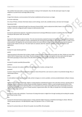 Study Notes http://SlideShare.net/OxfordCambridge
72 | P a g e S I P ( S e s s i o n I n i t i a t i o n P r o t o c o l )
The condition that exists when a receiver or handset is resting on the hookswitch. Also, the idle state (open loop) of a single
telephone or private branch exchange (PBX) line loop.
online
A signal that indicates a communications link has been established and transmission can begin.
on-screen mode keys
On a Cisco IP Phone, retrieves information about current settings, recent calls, available services, and voice mail messages.
Operational VLAN
A type of VLAN that is obtained through Cisco Discovery Protocol (CDP). Used to indicate the VLAN of which a Cisco IP Phone is a
member. Cannot be configured locally. Compare to Administrative VLAN.
OPX
Acronym for off premises extension. A peripheral private branch exchange (PBX) device located in a building other than the one
housing the PBX system itself. See also PBX.
OSI
Acronym for Open Systems Interconnection. The only internationally accepted framework of standards for communication between
different systems made by different vendors. Developed by the International Organization for Standardization, OSI is a model, not an
active protocol. OSI organizes the communication process into seven different categories and places these in a layered sequence
based on their relation to the user. The seven layers are: physical, data link, network, transport, session, presentation and
applications.
OSPF
Acronym for open shortest path first.
packet
Logical grouping of information that includes a header containing control information and (usually) user data. Packets are most often
used to refer to network layer units of data. The terms datagram, frame, message, and segment are also used to describe logical
information groupings at various layers of the OSI reference model and in various technology circles. See also PDU.
PAD
Acronym for packet assembler/disassembler.
partitions
Divides a route plan into subsets. Partitions include organization, location, and type of call.
password
A word or string of characters recognized by automatic means that permits a user access to a place or to protected storage, files, or
input/output devices.
patch
A small addition to the original software code, written to bypass or correct a problem, and also provided between software releases.
PBX
Acronym for private branch exchange. Digital or analog telephone switchboard located on the subscriber premises, typically with an
attendant console, and used to connect private and public telephone networks. A PBX is a small, privately owned version of the
phone company's larger central switching office. It is connected to one or more central offices by trunks, and provides service to a
number of individual phones, such as in a hotel, business, or government office. On a PBX, an outside line is normally accessed by
dialing an access digit, such as 9.
PCM
Acronym for pulse code modulation. Transmission of analog information in digital form through sampling and encoding the samples
with a fixed number of bits.
PCS
Acronym for Personal Communications Service. A lower-powered, higher-frequency competitive technology to cellular. Whereas
cellular typically operates in the 800-900 MHz range, PCS operates in the 1.5-1.8 Ghz range.
PDU
Acronym for protocol data unit. OSI term for packet. See also BPDU, OSI and packet.
 