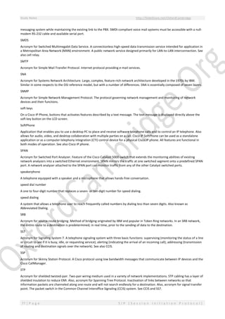 Study Notes http://SlideShare.net/OxfordCambridge
77 | P a g e S I P ( S e s s i o n I n i t i a t i o n P r o t o c o l )
messaging system while maintaining the existing link to the PBX. SMDI-compliant voice mail systems must be accessible with a null-
modem RS-232 cable and available serial port.
SMDS
Acronym for Switched Multimegabit Data Service. A connectionless high-speed data transmission service intended for application in
a Metropolitan Area Network (MAN) environment. A public network service designed primarily for LAN-to-LAN interconnection. See
also cell relay.
SMTP
Acronym for Simple Mail Transfer Protocol. Internet protocol providing e-mail services.
SNA
Acronym for Systems Network Architecture. Large, complex, feature-rich network architecture developed in the 1970s by IBM.
Similar in some respects to the OSI reference model, but with a number of differences. SNA is essentially composed of seven layers.
SNMP
Acronym for Simple Network Management Protocol. The protocol governing network management and monitoring of network
devices and their functions.
soft keys
On a Cisco IP Phone, buttons that activates features described by a text message. The text message is displayed directly above the
soft key button on the LCD screen.
SoftPhone
Application that enables you to use a desktop PC to place and receive software telephone calls and to control an IP telephone. Also
allows for audio, video, and desktop collaboration with multiple parties on a call. Cisco IP SoftPhone can be used as a standalone
application or as a computer telephony integration (CTI) control device for a physical Cisco IP phone. All features are functional in
both modes of operation. See also Cisco IP phone.
SPAN
Acronym for Switched Port Analyzer. Feature of the Cisco Catalyst 5000 switch that extends the monitoring abilities of existing
network analyzers into a switched Ethernet environment. SPAN mirrors the traffic at one switched segment onto a predefined SPAN
port. A network analyzer attached to the SPAN port can monitor traffic from any of the other Catalyst switched ports.
speakerphone
A telephone equipped with a speaker and a microphone that allows hands-free conversation.
speed dial number
A one to four-digit number that replaces a seven- or ten-digit number for speed dialing.
speed dialing
A system that allows a telephone user to reach frequently called numbers by dialing less than seven digits. Also known as
Abbreviated Dialing.
SRB
Acronym for source-route bridging. Method of bridging originated by IBM and popular in Token Ring networks. In an SRB network,
the entire route to a destination is predetermined, in real time, prior to the sending of data to the destination.
SS7
Acronym for Signaling System 7. A telephone signaling system with three basic functions: supervising (monitoring the status of a line
or circuit to see if it is busy, idle, or requesting service); alerting (indicating the arrival of an incoming call); addressing (transmission
of routing and destination signals over the network). See also CCIS.
SSP
Acronym for Skinny Station Protocol. A Cisco protocol using low bandwidth messages that communicate between IP devices and the
Cisco CallManager.
STP
Acronym for shielded twisted-pair. Two-pair wiring medium used in a variety of network implementations. STP cabling has a layer of
shielded insulation to reduce EMI. Also, acronym for Spanning Tree Protocol. Inactivation of links between networks so that
information packets are channeled along one route and will not search endlessly for a destination. Also, acronym for signal transfer
point. The packet switch in the Common Channel Interoffice Signaling (CCIS) system. See CCIS and SS7.
 