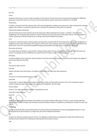 Study Notes http://SlideShare.net/OxfordCambridge
79 | P a g e S I P ( S e s s i o n I n i t i a t i o n P r o t o c o l )
See TCD.
Telnet
A program that lets you connect to other computers on the Internet. The terminal-remote host protocol developed for ARPA that
allows you to work from your PC as if it were a terminal attached to another machine by a hardwire line. See ARPA.
Telnet proxy
Provides a connection from the customer side to the external application residing on the relay server. When initiating this connector
program, the customer is required to specify certain command line parameters, while others are optional.
Telnet proxy program tndconnect
Links the Telnet server at the customer site to the relay server. When started by the customer, it initiates a "Telnet tunnel",
establishing a TCP connection from inside the customer firewall out to the relay server on the public internet. Then it establishes
another connection to the local Telnet server, creating a two-way link between the entities.
TFTP
Acronym for Trivial File Transfer Protocol. Builds and serves files consistent with the TFTP protocol for transfer over the network. A
simplified version of the FTP protocol, TFTP requires a TFTP server in your network, which can be automatically identified from the
DHCP server. Cisco TFTP serves both Embedded Component Executable and configuration (.cnf) files. See also DHCP.
third party call control
If an audio stream terminates at some location or physical device other than your application or device, you have third party call
control. For example, the Cisco SoftPhone can control the Cisco IP Phones. Used in TAPI development.
toll bypass
A toll-free telephony call in which the relative locations of the two ends of the connection would cause toll charges to be applied if
the call was made over the PSTN.
ToS
Acronym for type of service.
trace log
Collects and stores trace information, according to specifications set in the trace log components.
traffic
The load on a communications device or system.
transcoder
A transcoder is a device that takes the output stream of one codec and transcodes (converts) it from one compression type to
another compression type. A transcoder also provides MTP capabilities. See also codec.
transit network
A three or four-digit number that identifies a long distance carrier.
Trivial File Transfer Protocol
See TFTP.
trunk
Physical and logical connection between two switches across which network traffic travels. A trunk is a voice and data path that
simultaneously handles multiple voice and data connections between switches. A backbone is composed of a number of trunks. See
also CO.
trunk group
A group of essentially alike trunks (shared electronic characteristics) that go between the same two geographical points. A trunk
group performs the same function as a single trunk, but carries multiple conversations.
TSP
Acronym for Telecommunications Service Priority. The regulatory, administrative, and operational system that authorizes and
provides priority treatment for initiating and restoring telecommunication services.
UDP
 