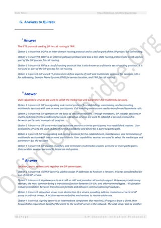 Study Notes http://SlideShare.net/OxfordCambridge
83 | P a g e S I P ( S e s s i o n I n i t i a t i o n P r o t o c o l )
G. Answers to Quizzes
i
Answer
The IETF protocol used by SIP for call routing is TRIP.
Option 1 is incorrect. BGP is an Inter-domain routing protocol and is used as part of the SIP process for call routing.
Option 2 is incorrect. OSPF is an internal gateway protocol and also a link-state routing protocol and is not used as
part of the SIP process for call routing.
Option 3 is incorrect. RIP is a classful routing protocol that is also known as a distance vector routing protocol. It is
not used as part of the SIP process for call routing.
Option 4 is correct. SIP uses IETF protocols to define aspects of VoIP and multimedia sessions; for example, URLs
for addressing, Domain Name System (DNS) for service location, and TRIP for call routing.
ii
Answer
User capabilities services are used to select the media type and parameters for multimedia sessions.
Option 1 is incorrect. SIP is a signaling and control protocol for establishing, maintaining, and terminating
multimedia sessions with one or more participants. Call handling services are used to transfer and terminate calls.
Option 2 is incorrect. SIP operates on the basis of session invitations. Through invitations, SIP initiates sessions or
invites participants into established sessions. Call setup services are used to establish a session relationship
between parties and manage call progress.
Option 3 is incorrect. SIP uses invitations to initiate sessions or invite participants into established sessions. User
availability services are used to determine the availability and desire for a party to participate.
Option 4 is correct. SIP is a signaling and control protocol for the establishment, maintenance, and termination of
multimedia sessions with one or more participants. User capabilities services are used to select the media type and
parameters for the sessions.
Option 5 is incorrect. SIP creates, modifies, and terminates multimedia sessions with one or more participants.
User location services are used to locate an end system.
iii
Answer
Location, proxy, redirect and registrar are SIP server types.
Option 1 is incorrect. A DHCP server is used to assign IP addresses to hosts on a network. It is not considered to be
one of the SIP servers.
Option 2 is incorrect. A gateway acts as a UAS or UAC and provides call control support. Gateways provide many
services, the most common being a translation function between SIP UAs and other terminal types. This function
includes translation between transmission formats and between communications procedures.
Option 3 is correct. A location server is an abstraction of a service providing address resolution services to SIP
proxy or redirect servers. A location server embodies mechanisms to resolve addresses.
Option 4 is correct. A proxy server is an intermediate component that receives SIP requests from a client, then
forwards the requests on behalf of the client to the next SIP server in the network. The next server can be another
 