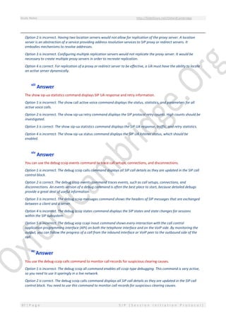 Study Notes http://SlideShare.net/OxfordCambridge
87 | P a g e S I P ( S e s s i o n I n i t i a t i o n P r o t o c o l )
Option 2 is incorrect. Having two location servers would not allow for replication of the proxy server. A location
server is an abstraction of a service providing address resolution services to SIP proxy or redirect servers. It
embodies mechanisms to resolve addresses.
Option 3 is incorrect. Configuring multiple replication servers would not replicate the proxy server. It would be
necessary to create multiple proxy servers in order to recreate replication.
Option 4 is correct. For replication of a proxy or redirect server to be effective, a UA must have the ability to locate
an active server dynamically.
xiii
Answer
The show sip-ua statistics command displays SIP UA response and retry information.
Option 1 is incorrect. The show call active voice command displays the status, statistics, and parameters for all
active voice calls.
Option 2 is incorrect. The show sip-ua retry command displays the SIP protocol retry counts. High counts should be
investigated.
Option 3 is correct. The show sip-ua statistics command displays the SIP UA response, traffic, and retry statistics.
Option 4 is incorrect. The show sip-ua status command displays the SIP UA listener status, which should be
enabled.
xiv
Answer
You can use the debug ccsip events command to trace call setups, connections, and disconnections.
Option 1 is incorrect. The debug ccsip calls command displays all SIP call details as they are updated in the SIP call
control block.
Option 2 is correct. The debug ccsip events command traces events, such as call setups, connections, and
disconnections. An events version of a debug command is often the best place to start, because detailed debugs
provide a great deal of useful information.
Option 3 is incorrect. The debug ccsip messages command shows the headers of SIP messages that are exchanged
between a client and a server.
Option 4 is incorrect. The debug ccsip states command displays the SIP states and state changes for sessions
within the SIP subsystem.
Option 5 is incorrect. The debug voip ccapi inout command shows every interaction with the call control
application programming interface (API) on both the telephone interface and on the VoIP side. By monitoring the
output, you can follow the progress of a call from the inbound interface or VoIP peer to the outbound side of the
call.
xv
Answer
You use the debug ccsip calls command to monitor call records for suspicious clearing causes.
Option 1 is incorrect. The debug ccsip all command enables all ccsip-type debugging. This command is very active,
so you need to use it sparingly in a live network.
Option 2 is correct. The debug ccsip calls command displays all SIP call details as they are updated in the SIP call
control block. You need to use this command to monitor call records for suspicious clearing causes.
 