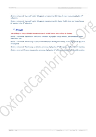 Study Notes http://SlideShare.net/OxfordCambridge
88 | P a g e S I P ( S e s s i o n I n i t i a t i o n P r o t o c o l )
Option 3 is incorrect. You would use the debug ccsip errors command to trace all errors encountered by the SIP
subsystem.
Option 4 is incorrect. You would use the debug ccsip states command to display the SIP states and state changes
for sessions in the SIP subsystem.
xvi
Answer
The show sip-ua status command displays the SIP UA listener status, which should be enabled.
Option 1 is incorrect. The show call active voice command displays the status, statistics, and parameters for all
active voice calls.
Option 2 is incorrect. The show sip-ua retry command displays the SIP protocol retry counts. High counts should be
investigated.
Option 3 is incorrect. The show sip-ua statistics command displays the SIP UA response, traffic, and retry statistics.
Option 4 is correct. The show sip-ua status command displays the SIP UA listener status, which should be enabled.
 
