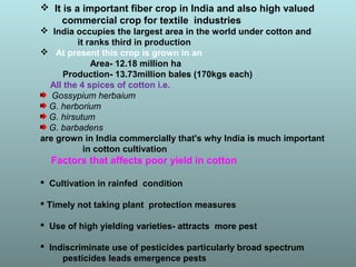  It is a important fiber crop in India and also high valued
commercial crop for textile industries
 India occupies the largest area in the world under cotton and
it ranks third in production
 At present this crop is grown in an
Area- 12.18 million ha
Production- 13.73million bales (170kgs each)
All the 4 spices of cotton i.e.
Gossypium herbaium
G. herborium
G. hirsutum
G. barbadens
are grown in India commercially that's why India is much important
in cotton cultivation
Factors that affects poor yield in cotton
 Cultivation in rainfed condition
 Timely not taking plant protection measures
 Use of high yielding varieties- attracts more pest
 Indiscriminate use of pesticides particularly broad spectrum
pesticides leads emergence pests
 