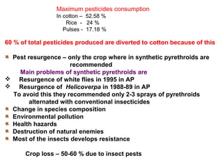 Maximum pesticides consumption
In cotton – 52.58 %
Rice - 24 %
Pulses - 17.18 %
60 % of total pesticides produced are diverted to cotton because of this
Pest resurgence – only the crop where in synthetic pyrethroids are
recommended
Main problems of synthetic pyrethroids are
 Resurgence of white flies in 1995 in AP
 Resurgence of Helicoverpa in 1988-89 in AP
To avoid this they recommended only 2-3 sprays of pyrethroids
alternated with conventional insecticides
Change in species composition
Environmental pollution
Health hazards
Destruction of natural enemies
Most of the insects develops resistance
Crop loss – 50-60 % due to insect pests
 