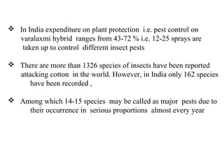  In India expenditure on plant protection i.e. pest control on
varalaxmi hybrid ranges from 43-72 % i.e. 12-25 sprays are
taken up to control different insect pests
 There are more than 1326 species of insects have been reported
attacking cotton in the world. However, in India only 162 species
have been recorded ,
 Among which 14-15 species may be called as major pests due to
their occurrence in serious proportions almost every year
 