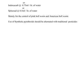 or
Indoxacarb @ 0.75ml / lit. of water
or
Spinosad @ 0.5ml / lit. of water
Mainly for the control of pink boll worm and American boll worm
Use of Synthetic pyrethroids should be alternated with traditional pesticides
 