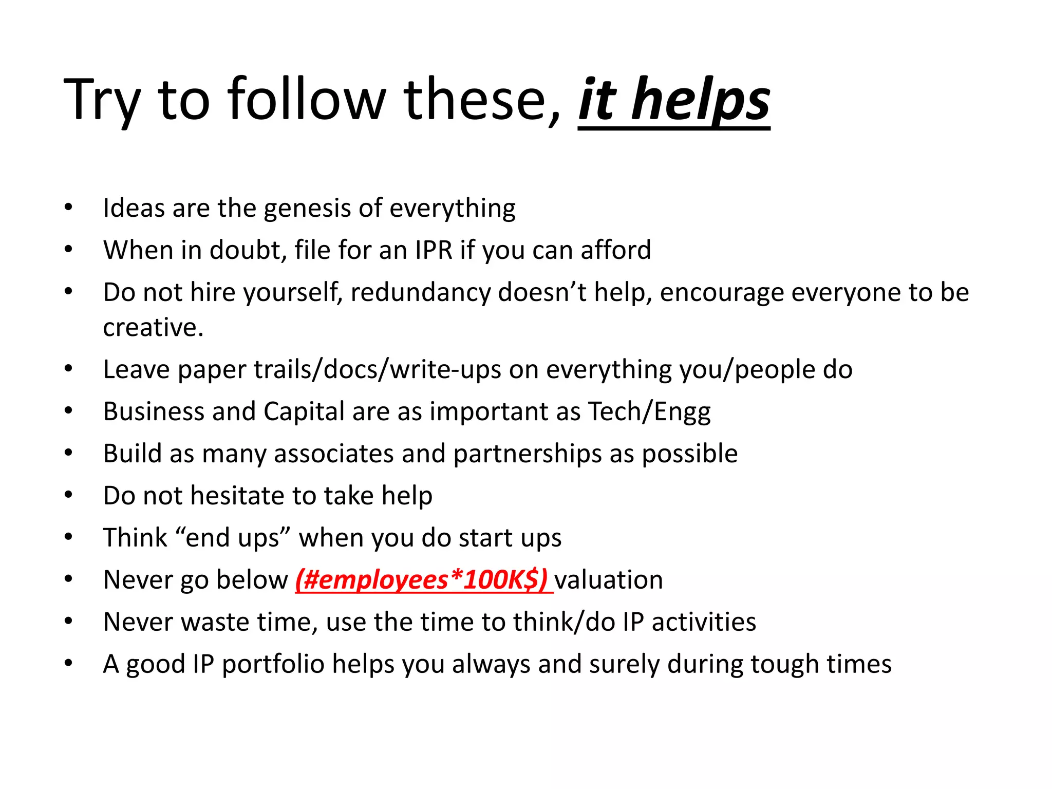 Try to follow these, it helps
• Ideas are the genesis of everything
• When in doubt, file for an IPR if you can afford
• Do not hire yourself, redundancy doesn’t help, encourage everyone to be
creative.
• Leave paper trails/docs/write-ups on everything you/people do
• Business and Capital are as important as Tech/Engg
• Build as many associates and partnerships as possible
• Do not hesitate to take help
• Think “end ups” when you do start ups
• Never go below (#employees*100K$) valuation
• Never waste time, use the time to think/do IP activities
• A good IP portfolio helps you always and surely during tough times
 