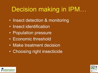Decision making in IPM… 
• Insect detection & monitoring 
• Insect identification 
• Population pressure 
• Economic threshold 
• Make treatment decision 
• Choosing right insecticide 
 