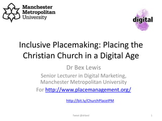 Inclusive Placemaking: Placing the
Christian Church in a Digital Age
Dr Bex Lewis
Senior Lecturer in Digital Marketing,
Manchester Metropolitan University
For http://www.placemanagement.org/
Tweet @drbexl 1
http://bit.ly/ChurchPlaceIPM
 