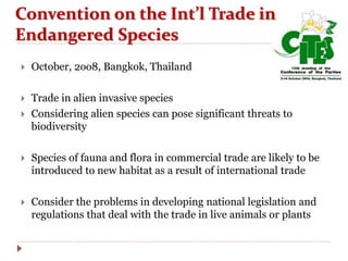  October, 2oo8, Bangkok, Thailand
 Trade in alien invasive species
 Considering alien species can pose significant threats to
biodiversity
 Species of fauna and flora in commercial trade are likely to be
introduced to new habitat as a result of international trade
 Consider the problems in developing national legislation and
regulations that deal with the trade in live animals or plants
Convention on the Int’l Trade in
Endangered Species
 