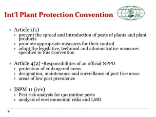 Int’l Plant Protection Convention
 Article 1(1)
 prevent the spread and introduction of pests of plants and plant
products
 promote appropriate measures for their control
 adopt the legislative, technical and administrative measures
specified in this Convention
 Article 4(2) -Responsibilities of an official NPPO
 protection of endangered areas
 designation, maintenance and surveillance of pest free areas
 areas of low pest prevalence
 ISPM 11 (rev)
 Pest risk analysis for quarantine pests
 analysis of environmental risks and LMO
 