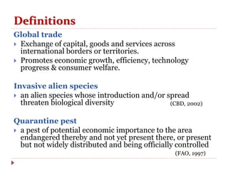 Definitions
Global trade
 Exchange of capital, goods and services across
international borders or territories.
 Promotes economic growth, efficiency, technology
progress & consumer welfare.
Invasive alien species
 an alien species whose introduction and/or spread
threaten biological diversity
Quarantine pest
 a pest of potential economic importance to the area
endangered thereby and not yet present there, or present
but not widely distributed and being officially controlled
(CBD, 2002)
(FAO, 1997)
 