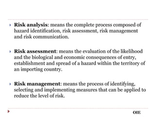  Risk analysis: means the complete process composed of
hazard identification, risk assessment, risk management
and risk communication.
 Risk assessment: means the evaluation of the likelihood
and the biological and economic consequences of entry,
establishment and spread of a hazard within the territory of
an importing country.
 Risk management: means the process of identifying,
selecting and implementing measures that can be applied to
reduce the level of risk.
OIE
 