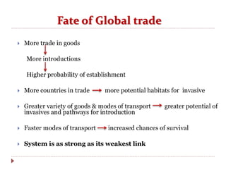 Fate of Global trade
 More trade in goods
More introductions
Higher probability of establishment
 More countries in trade more potential habitats for invasive
 Greater variety of goods & modes of transport greater potential of
invasives and pathways for introduction
 Faster modes of transport increased chances of survival
 System is as strong as its weakest link
 