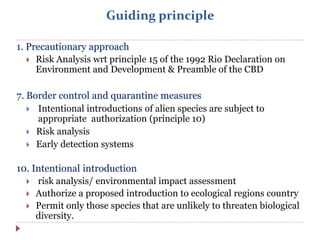 Guiding principle
1. Precautionary approach
 Risk Analysis wrt principle 15 of the 1992 Rio Declaration on
Environment and Development & Preamble of the CBD
7. Border control and quarantine measures
 Intentional introductions of alien species are subject to
appropriate authorization (principle 10)
 Risk analysis
 Early detection systems
10. Intentional introduction
 risk analysis/ environmental impact assessment
 Authorize a proposed introduction to ecological regions country
 Permit only those species that are unlikely to threaten biological
diversity.
 