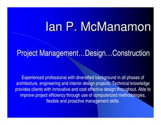 Ian P. McManamon

Project Management…Design…Construction

    Experienced professional with diversified background in all phases of
 architecture, engineering and interior design projects. Technical knowledge
provides clients with innovative and cost effective design throughout. Able to
   improve project efficiency through use of computerized methodologies,
                  flexible and proactive management skills.
 