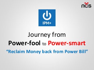 Journey from
Power-fool to Power-smart
“Reclaim Money back from Power Bill”
 