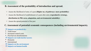 B. Assessment of the probability of introduction and spread.
o Assess the likelihood of entry of a pest (Higher no. of pathways- more probability)
o Assess the likelihood of establishment of a pest after entry (reproductive strategy,
distribution in PRA area, adaptation, and environmental suitability)
o Assess the spread potential of the pest
C. Assessment of potential economic consequences (including environmental impacts).
 Impacts on productivity:
 Yield losses
 Increased control costs
 Post-harvest disinfestations
 Impacts on trade/market access:
 Domestic
 International
 Impacts on the environment
 Impacts on human health
 