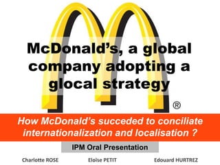 McDonald’s, a global
  company adopting a
    glocal strategy

How McDonald’s succeded to conciliate
 internationalization and localisation ?
                  IPM Oral Presentation
 Charlotte ROSE       Eloïse PETIT        Edouard HURTREZ
 