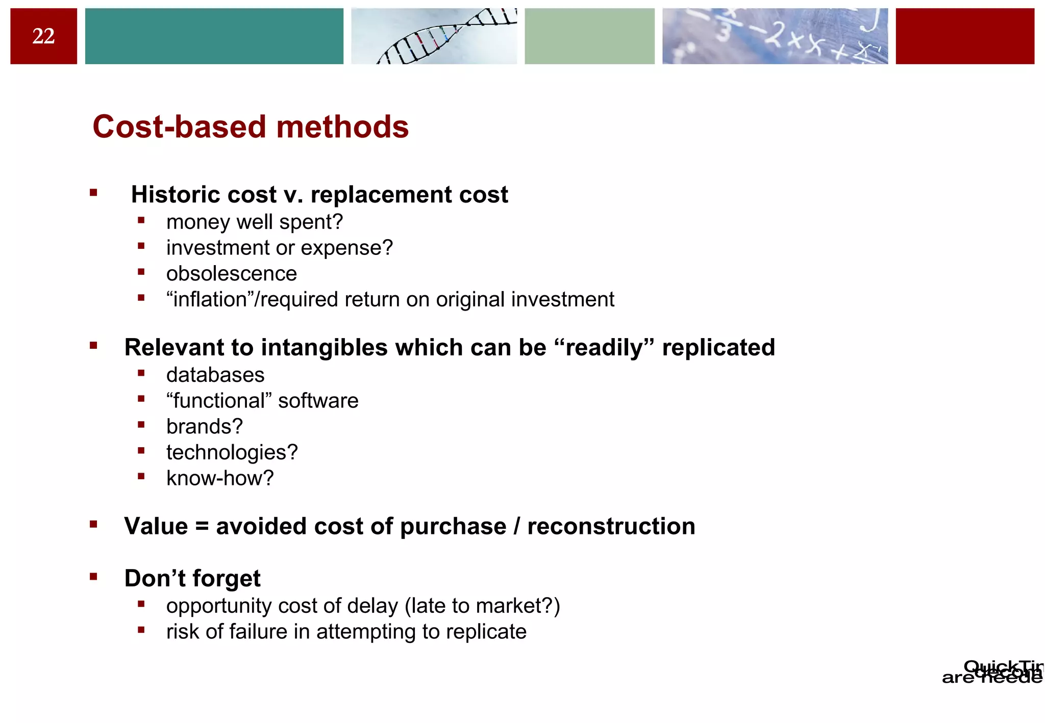 Cost-based methods Historic cost v. replacement cost money well spent? investment or expense? obsolescence “ inflation”/required return on original investment Relevant to intangibles which can be “readily” replicated databases “ functional” software brands? technologies? know-how? Value = avoided cost of purchase / reconstruction Don’t forget opportunity cost of delay (late to market?) risk of failure in attempting to replicate 