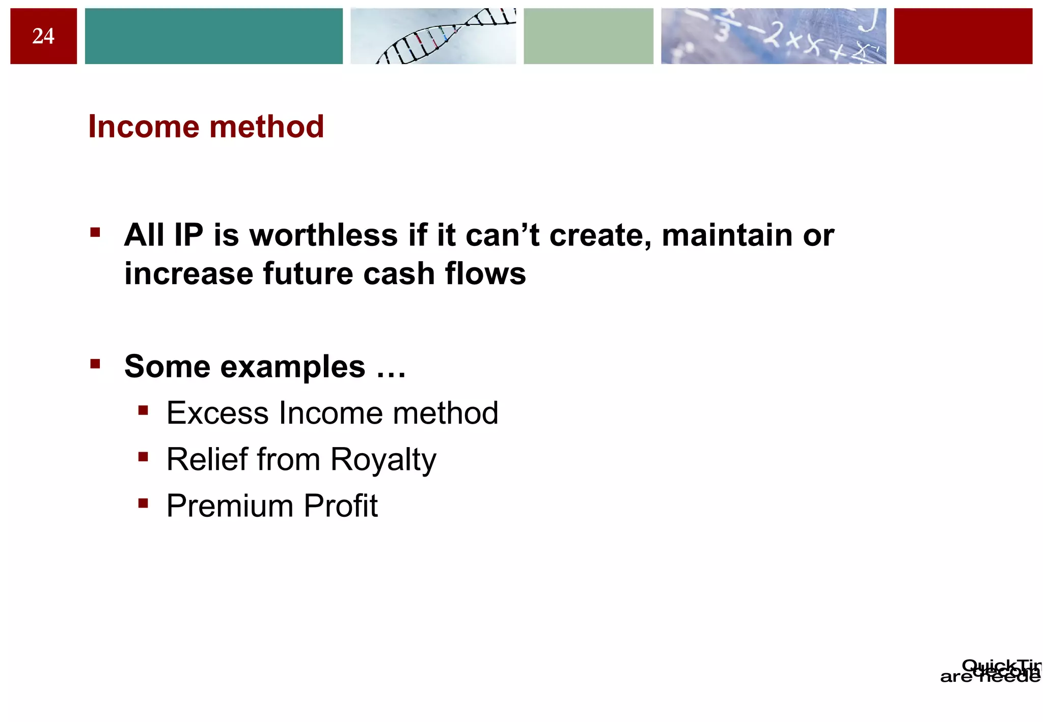 Income method All IP is worthless if it can’t create, maintain or increase future cash flows Some examples … Excess Income method Relief from Royalty Premium Profit 