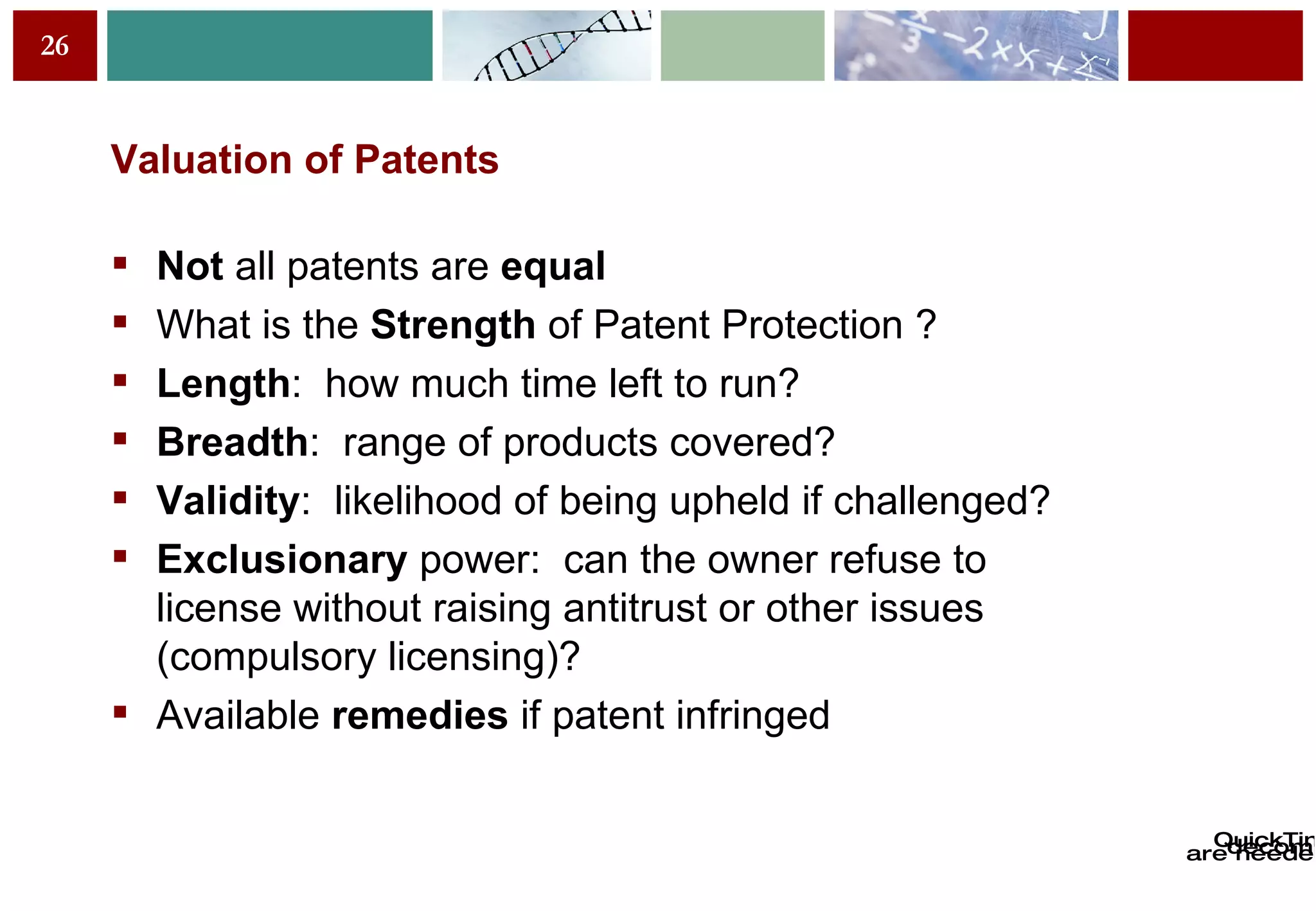 Valuation of Patents Not  all patents are  equal What is the  Strength  of Patent Protection  ? Length :  how much time left to run?   Breadth :  range of products covered? Validity :  likelihood of being upheld if challenged?   Exclusionary  power:  can the owner refuse to license without raising antitrust or other issues (compulsory licensing)?   Available  remedies  if patent infringed 