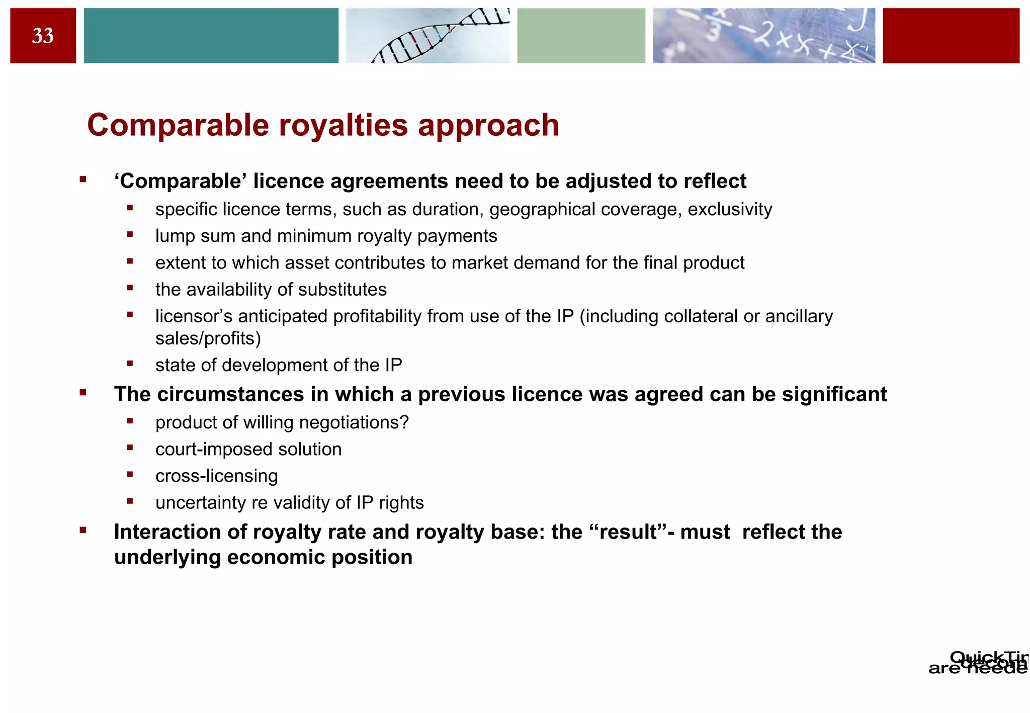 Comparable royalties approach ‘ Comparable’ licence agreements need to be adjusted to reflect specific licence terms, such as duration, geographical coverage, exclusivity lump sum and minimum royalty payments extent to which asset contributes to market demand for the final product the availability of substitutes licensor’s anticipated profitability from use of the IP (including collateral or ancillary sales/profits) state of development of the IP The circumstances in which a previous licence was agreed can be significant product of willing negotiations? court-imposed solution cross-licensing uncertainty re validity of IP rights Interaction of royalty rate and royalty base: the “result”- must  reflect the underlying economic position 