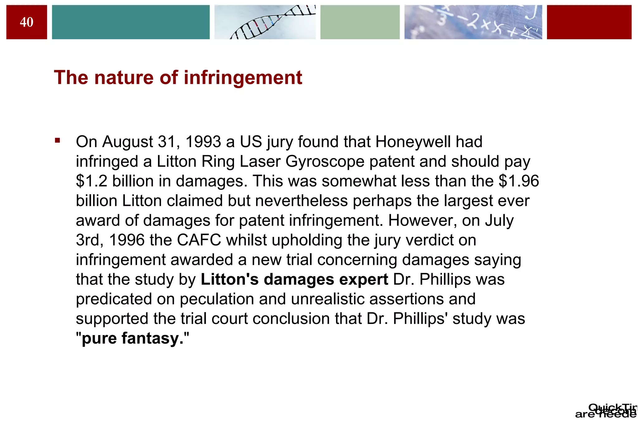 The nature of infringement On August 31, 1993 a US jury found that Honeywell had infringed a Litton Ring Laser Gyroscope patent and should pay $1.2 billion in damages. This was somewhat less than the $1.96 billion Litton claimed but nevertheless perhaps the largest ever award of damages for patent infringement. However, on July 3rd, 1996 the CAFC whilst upholding the jury   verdict on infringement awarded a new trial concerning damages saying that the study by  Litton's damages expert  Dr. Phillips was predicated on  p eculation and unrealistic assertions and supported the trial court   conclusion that Dr. Phillips' study was " pure fantasy. "  