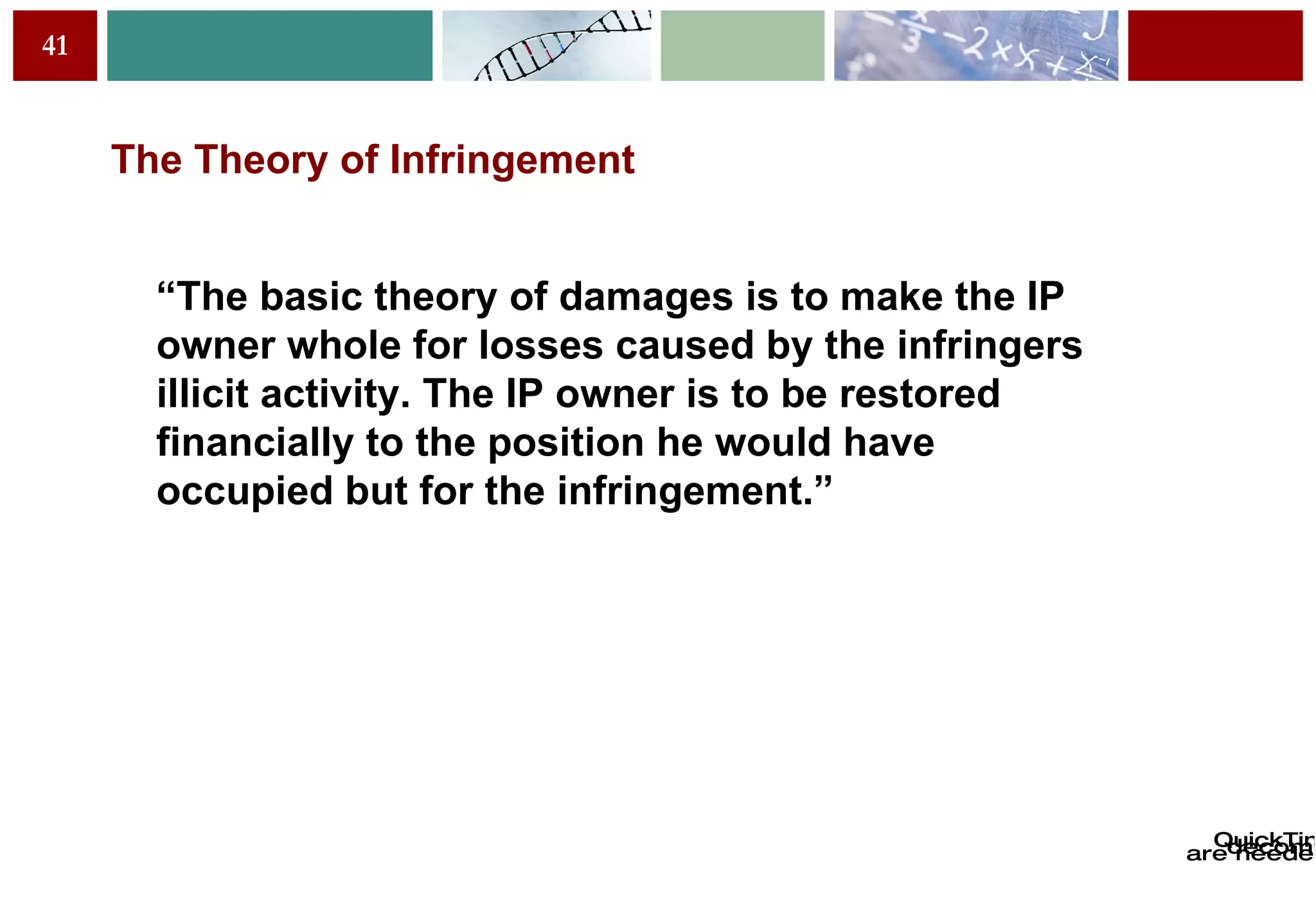 The Theory of Infringement “ T h e basic theory of damages is to make the IP owner whole for losses caused by the infringers illicit activity. The IP owner is to be restored financially to the position he would have occupied but for the infringement.” 