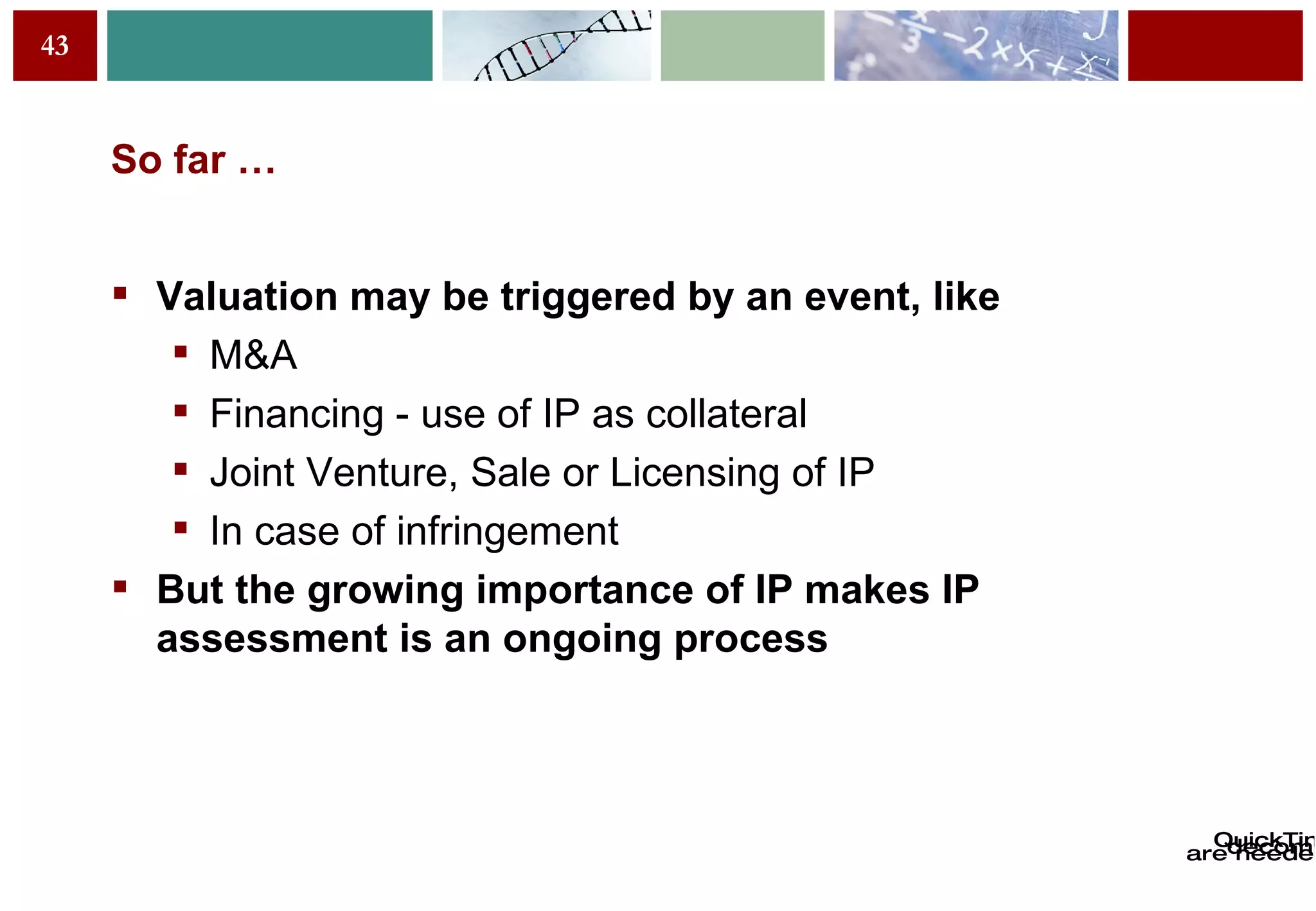 So far … Valuation may be triggered by an event, like M&A Financing - use of IP as collateral Joint Venture, Sale or Licensing of IP In case of infringement But the growing importance of IP makes IP assessment is an ongoing process  