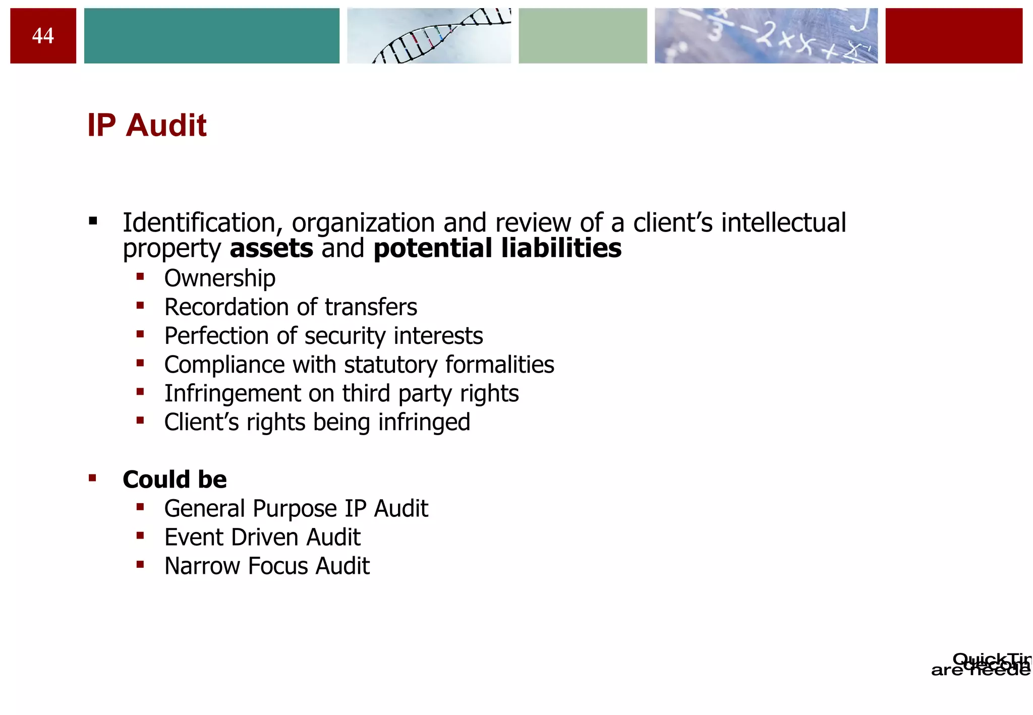 IP Audit Identification, organization and review of a client’s intellectual property  assets  and  potential   liabilities Ownership Recordation of transfers Perfection of security interests Compliance with statutory formalities Infringement on third party rights Client’s rights being infringed Could be  General Purpose IP Audit Event Driven Audit Narrow Focus Audit 