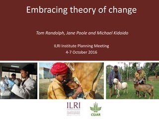 Embracing theory of change
Tom Randolph, Jane Poole and Michael Kidoido
ILRI Institute Planning Meeting
4-7 October 2016
 
