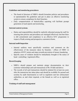 Guidelines and monitoring procedures

       The board of directors of NBFCs should formulate policies and procedures
       to operationalise the guidelines and put in place an effective monitoring
       system to ensure compliance by their branches.
       Early computerisation of branch/office reporting will facilitate prompt
       generation of such reports and monitoring.

Internal control systems

       Duties and responsibilities should be explicitly allocated among the staff for
       ensuring that policies and procedures are managed effectively and that there
       is full commitment and compliance to an effective KYC programme in
       respect of both existing and prospective customers/clients.

Internal audit/inspection

       Internal auditors must specifically scrutinise and comment on the
       effectiveness of the measures taken by branches / offices of NBFC in
       adoption of KYC norms and steps towards prevention of money laundering.
       Specific cases of violation should be immediately brought to the notice of
       head / controlling / registered office.

Record keeping

       NBFCs should prepare and maintain proper documentation on their
       customer relationships and cash transactions of Rs 10 lakh and above.
       The records of all such transactions should be retained for at least ten years
       after the transaction has taken place and should be available for perusal and
       scrutiny by audit functionaries as well as regulators and law enforcement
       authorities; as and when required, at the branch as well as at registered
       office.

Training of staff and management




Tolani Institute of Management Studies                                         Page 4
 