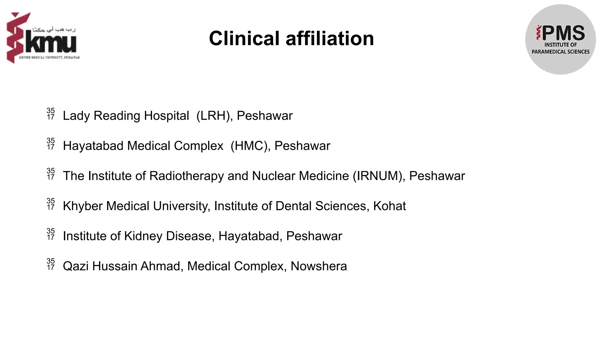 Clinical affiliation
 Lady Reading Hospital (LRH), Peshawar
 Hayatabad Medical Complex (HMC), Peshawar
 The Institute of Radiotherapy and Nuclear Medicine (IRNUM), Peshawar
 Khyber Medical University, Institute of Dental Sciences, Kohat
 Institute of Kidney Disease, Hayatabad, Peshawar
 Qazi Hussain Ahmad, Medical Complex, Nowshera
 