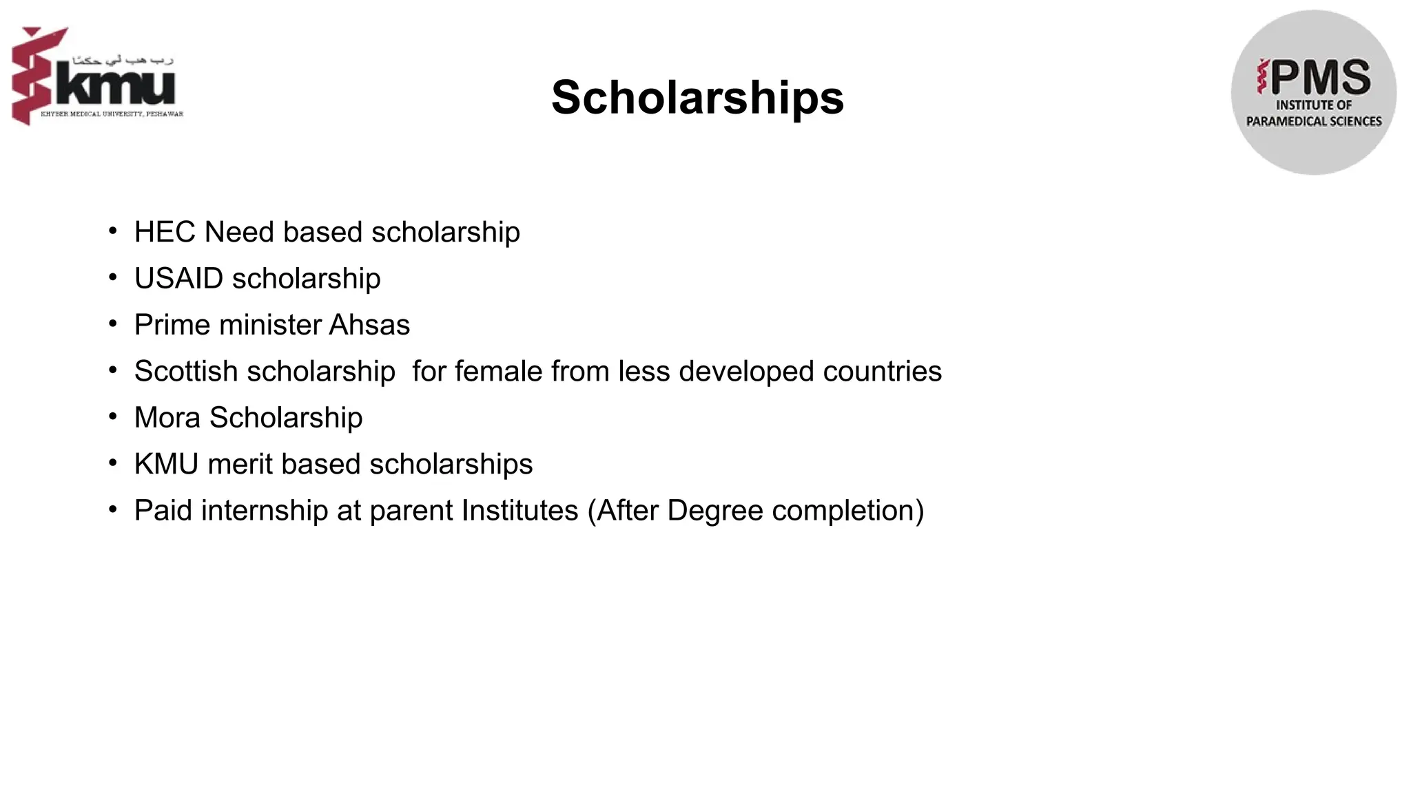 Scholarships
• HEC Need based scholarship
• USAID scholarship
• Prime minister Ahsas
• Scottish scholarship for female from less developed countries
• Mora Scholarship
• KMU merit based scholarships
• Paid internship at parent Institutes (After Degree completion)
 