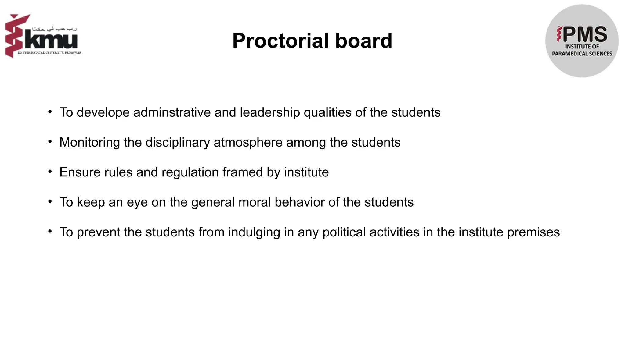 Proctorial board
• To develope adminstrative and leadership qualities of the students
• Monitoring the disciplinary atmosphere among the students
• Ensure rules and regulation framed by institute
• To keep an eye on the general moral behavior of the students
• To prevent the students from indulging in any political activities in the institute premises
 