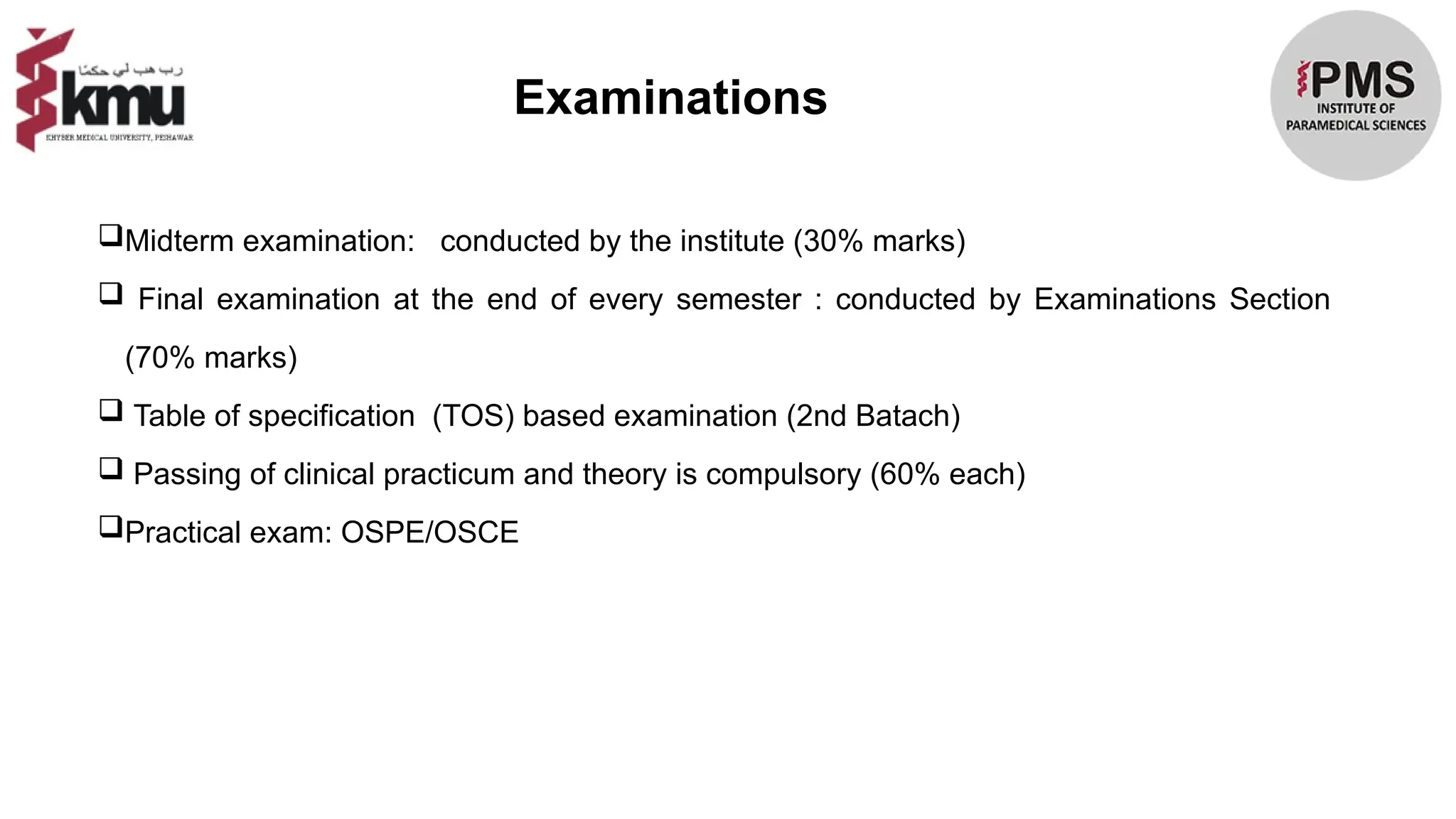 Examinations
Midterm examination: conducted by the institute (30% marks)
 Final examination at the end of every semester : conducted by Examinations Section
(70% marks)
 Table of specification (TOS) based examination (2nd Batach)
 Passing of clinical practicum and theory is compulsory (60% each)
Practical exam: OSPE/OSCE
 