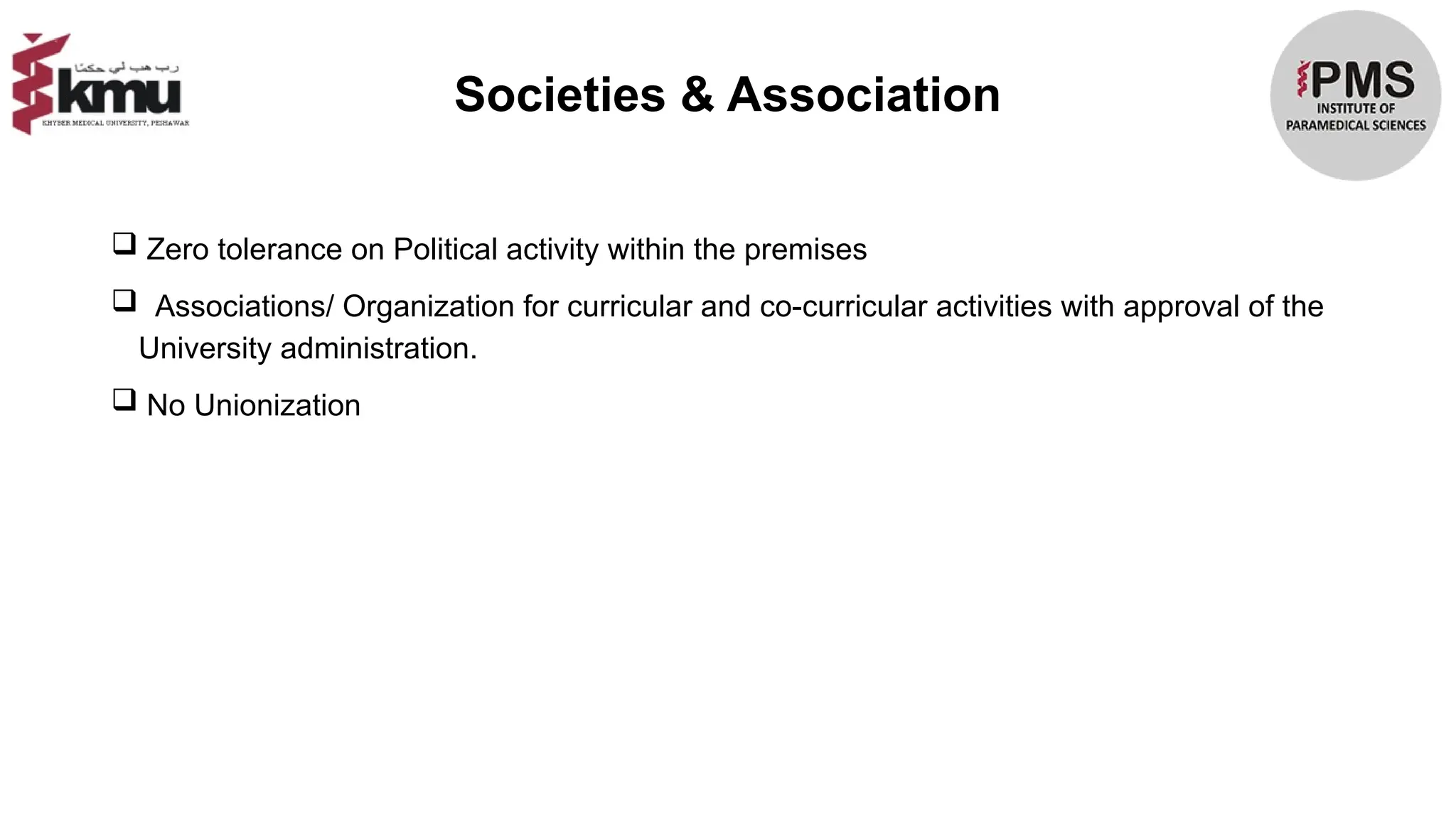 Societies & Association
 Zero tolerance on Political activity within the premises
 Associations/ Organization for curricular and co-curricular activities with approval of the
University administration.
 No Unionization
 