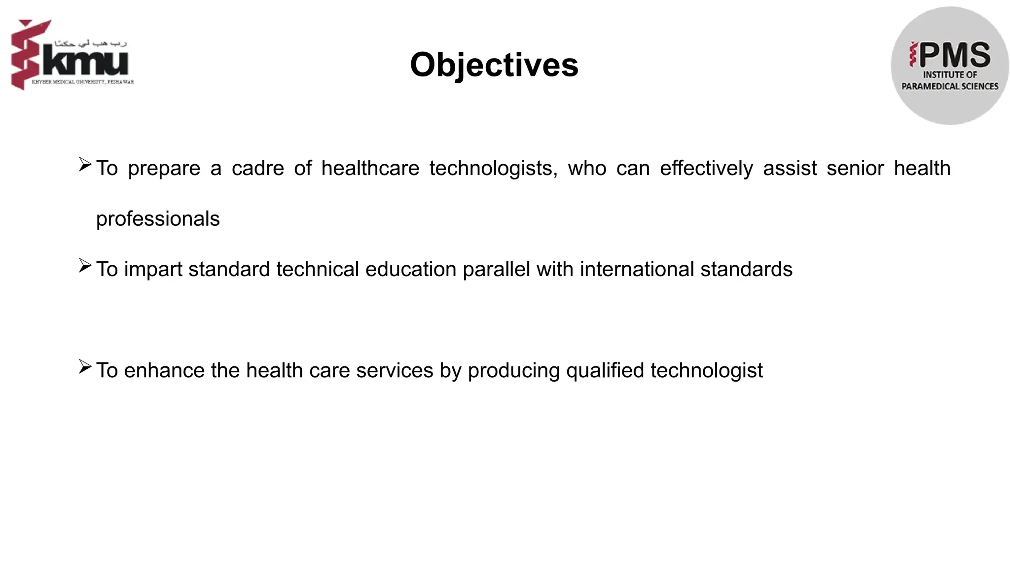 Objectives
To prepare a cadre of healthcare technologists, who can effectively assist senior health
professionals
To impart standard technical education parallel with international standards
To enhance the health care services by producing qualified technologist
 