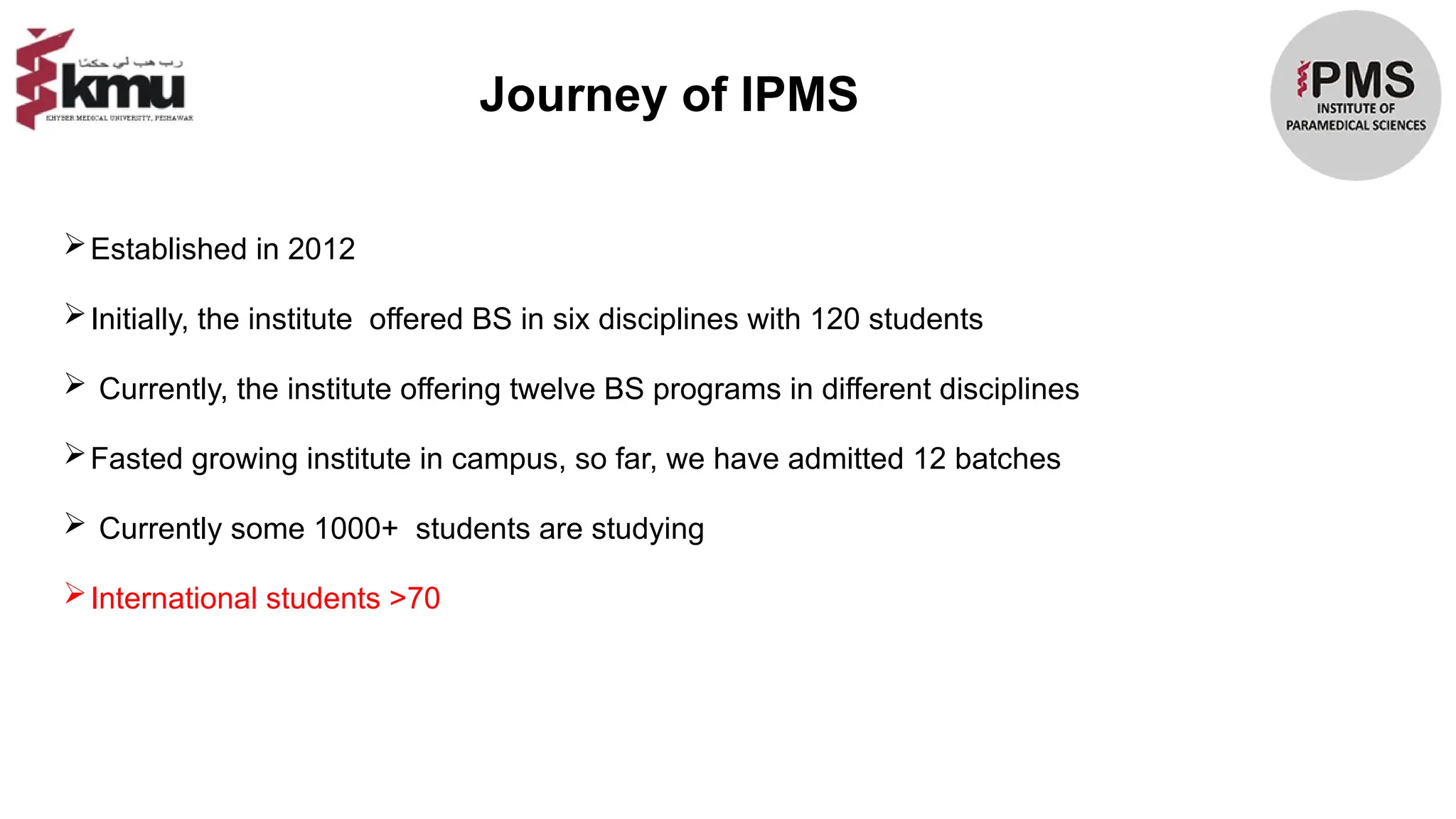 Journey of IPMS
Established in 2012
Initially, the institute offered BS in six disciplines with 120 students
 Currently, the institute offering twelve BS programs in different disciplines
Fasted growing institute in campus, so far, we have admitted 12 batches
 Currently some 1000+ students are studying
International students >70
 