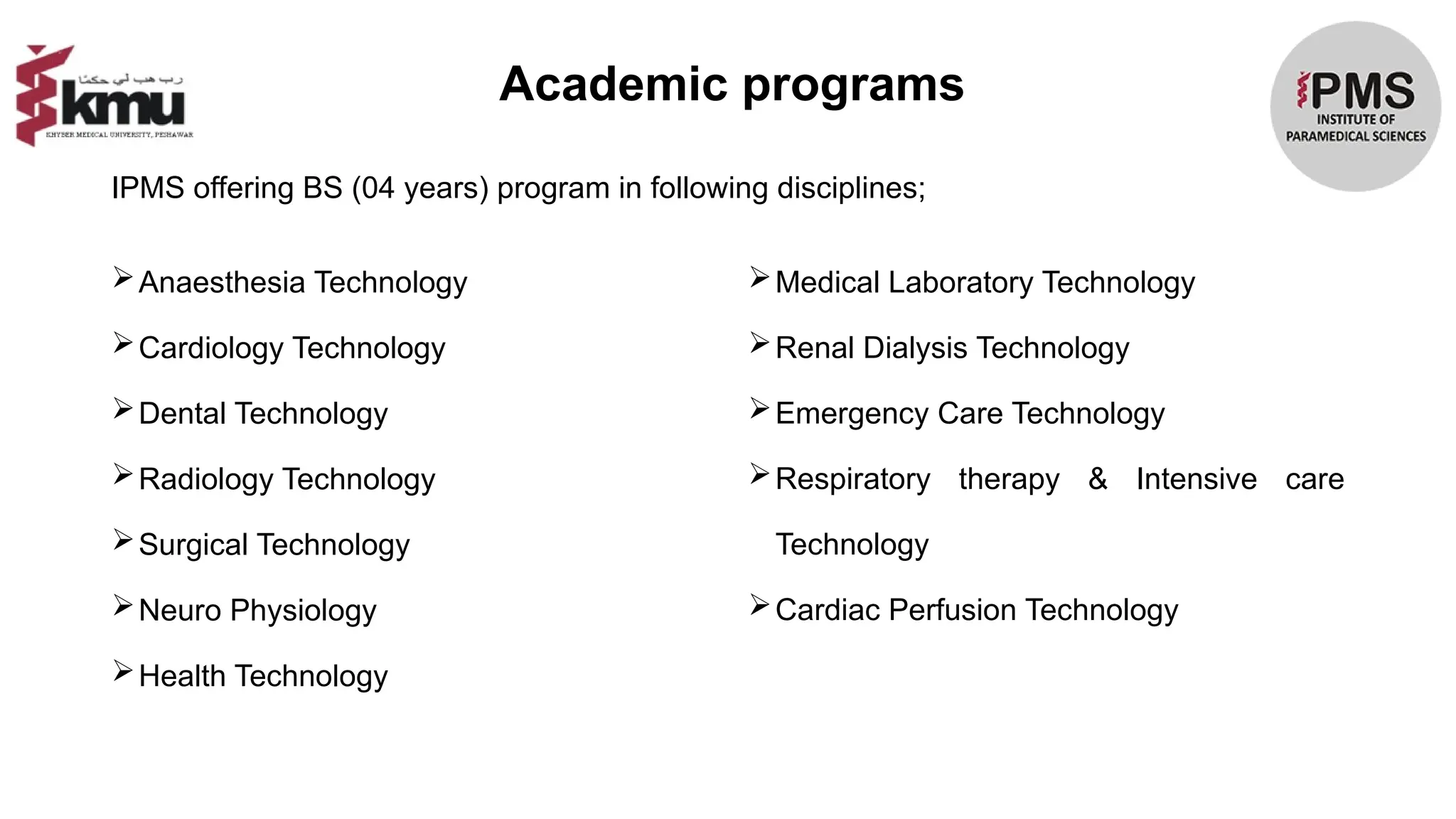 Anaesthesia Technology
Cardiology Technology
Dental Technology
Radiology Technology
Surgical Technology
Neuro Physiology
Health Technology
Medical Laboratory Technology
Renal Dialysis Technology
Emergency Care Technology
Respiratory therapy & Intensive care
Technology
Cardiac Perfusion Technology
IPMS offering BS (04 years) program in following disciplines;
Academic programs
 
